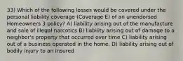 33) Which of the following losses would be covered under the personal liability coverage (Coverage E) of an unendorsed Homeowners 3 policy? A) liability arising out of the manufacture and sale of illegal narcotics B) liability arising out of damage to a neighbor's property that occurred over time C) liability arising out of a business operated in the home. D) liability arising out of bodily injury to an insured