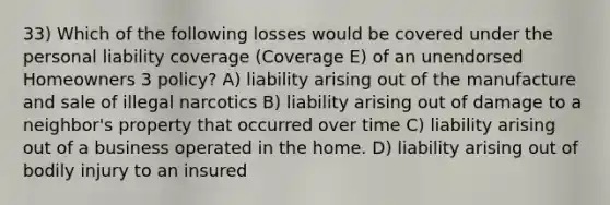 33) Which of the following losses would be covered under the personal liability coverage (Coverage E) of an unendorsed Homeowners 3 policy? A) liability arising out of the manufacture and sale of illegal narcotics B) liability arising out of damage to a neighbor's property that occurred over time C) liability arising out of a business operated in the home. D) liability arising out of bodily injury to an insured