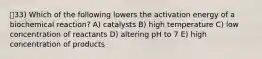 33) Which of the following lowers the activation energy of a biochemical reaction? A) catalysts B) high temperature C) low concentration of reactants D) altering pH to 7 E) high concentration of products