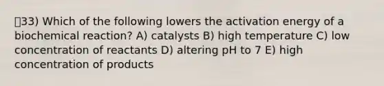 33) Which of the following lowers the activation energy of a biochemical reaction? A) catalysts B) high temperature C) low concentration of reactants D) altering pH to 7 E) high concentration of products