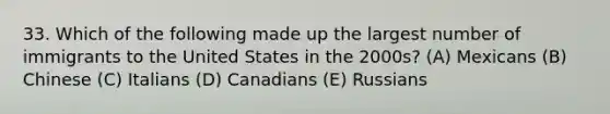 33. Which of the following made up the largest number of immigrants to the United States in the 2000s? (A) Mexicans (B) Chinese (C) Italians (D) Canadians (E) Russians