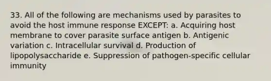 33. All of the following are mechanisms used by parasites to avoid the host immune response EXCEPT: a. Acquiring host membrane to cover parasite surface antigen b. Antigenic variation c. Intracellular survival d. Production of lipopolysaccharide e. Suppression of pathogen-specific cellular immunity