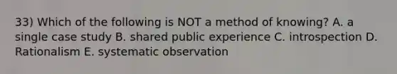 33) Which of the following is NOT a method of knowing? A. a single case study B. shared public experience C. introspection D. Rationalism E. systematic observation