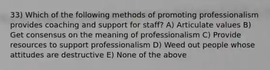 33) Which of the following methods of promoting professionalism provides coaching and support for staff? A) Articulate values B) Get consensus on the meaning of professionalism C) Provide resources to support professionalism D) Weed out people whose attitudes are destructive E) None of the above