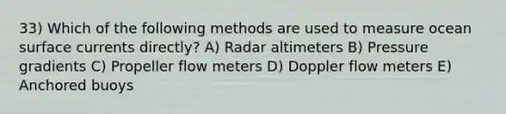 33) Which of the following methods are used to measure ocean surface currents directly? A) Radar altimeters B) Pressure gradients C) Propeller flow meters D) Doppler flow meters E) Anchored buoys