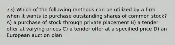 33) Which of the following methods can be utilized by a firm when it wants to purchase outstanding shares of common stock? A) a purchase of stock through private placement B) a tender offer at varying prices C) a tender offer at a specified price D) an European auction plan