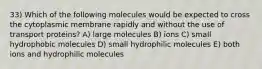 33) Which of the following molecules would be expected to cross the cytoplasmic membrane rapidly and without the use of transport proteins? A) large molecules B) ions C) small hydrophobic molecules D) small hydrophilic molecules E) both ions and hydrophilic molecules