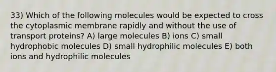 33) Which of the following molecules would be expected to cross the cytoplasmic membrane rapidly and without the use of transport proteins? A) large molecules B) ions C) small hydrophobic molecules D) small hydrophilic molecules E) both ions and hydrophilic molecules