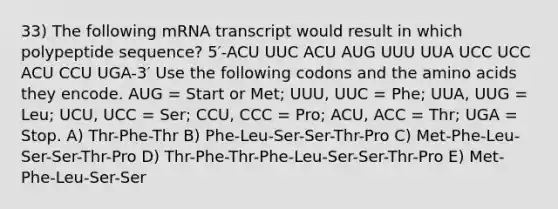 33) The following mRNA transcript would result in which polypeptide sequence? 5′-ACU UUC ACU AUG UUU UUA UCC UCC ACU CCU UGA-3′ Use the following codons and the amino acids they encode. AUG = Start or Met; UUU, UUC = Phe; UUA, UUG = Leu; UCU, UCC = Ser; CCU, CCC = Pro; ACU, ACC = Thr; UGA = Stop. A) Thr-Phe-Thr B) Phe-Leu-Ser-Ser-Thr-Pro C) Met-Phe-Leu-Ser-Ser-Thr-Pro D) Thr-Phe-Thr-Phe-Leu-Ser-Ser-Thr-Pro E) Met-Phe-Leu-Ser-Ser