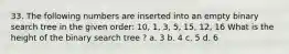 33. The following numbers are inserted into an empty binary search tree in the given order: 10, 1, 3, 5, 15, 12, 16 What is the height of the binary search tree ? a. 3 b. 4 c. 5 d. 6