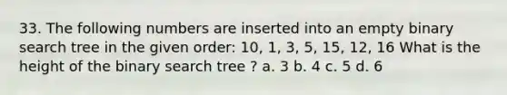 33. The following numbers are inserted into an empty binary search tree in the given order: 10, 1, 3, 5, 15, 12, 16 What is the height of the binary search tree ? a. 3 b. 4 c. 5 d. 6