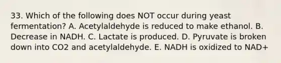 33. Which of the following does NOT occur during yeast fermentation? A. Acetylaldehyde is reduced to make ethanol. B. Decrease in NADH. C. Lactate is produced. D. Pyruvate is broken down into CO2 and acetylaldehyde. E. NADH is oxidized to NAD+