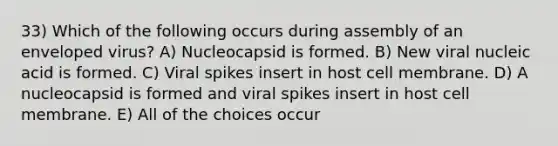 33) Which of the following occurs during assembly of an enveloped virus? A) Nucleocapsid is formed. B) New viral nucleic acid is formed. C) Viral spikes insert in host cell membrane. D) A nucleocapsid is formed and viral spikes insert in host cell membrane. E) All of the choices occur