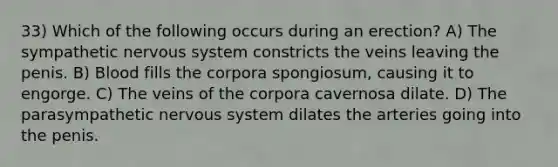 33) Which of the following occurs during an erection? A) The sympathetic nervous system constricts the veins leaving the penis. B) Blood fills the corpora spongiosum, causing it to engorge. C) The veins of the corpora cavernosa dilate. D) The parasympathetic nervous system dilates the arteries going into the penis.