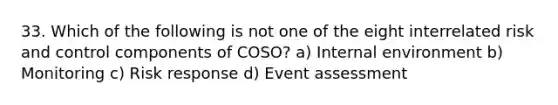 33. Which of the following is not one of the eight interrelated risk and control components of COSO? a) Internal environment b) Monitoring c) Risk response d) Event assessment