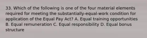 33. Which of the following is one of the four material elements required for meeting the substantially-equal-work condition for application of the Equal Pay Act? A. Equal training opportunities B. Equal remuneration C. Equal responsibility D. Equal bonus structure