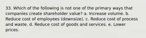 33. ​Which of the following is not one of the primary ways that companies create shareholder value? a. Increase volume. b. Reduce cost of employees (downsize). c. Reduce cost of process and waste. d. Reduce cost of goods and services. e. Lower prices.