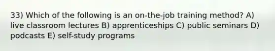 33) Which of the following is an on-the-job training method? A) live classroom lectures B) apprenticeships C) public seminars D) podcasts E) self-study programs