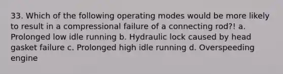 33. Which of the following operating modes would be more likely to result in a compressional failure of a connecting rod?! a. Prolonged low idle running b. Hydraulic lock caused by head gasket failure c. Prolonged high idle running d. Overspeeding engine