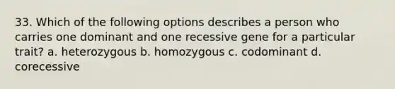 33. Which of the following options describes a person who carries one dominant and one recessive gene for a particular trait? a. heterozygous b. homozygous c. codominant d. corecessive