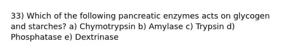 33) Which of the following pancreatic enzymes acts on glycogen and starches? a) Chymotrypsin b) Amylase c) Trypsin d) Phosphatase e) Dextrinase