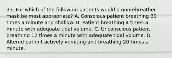 33. For which of the following patients would a nonrebreather mask be most appropriate? A. Conscious patient breathing 30 times a minute and shallow. B. Patient breathing 4 times a minute with adequate tidal volume. C. Unconscious patient breathing 12 times a minute with adequate tidal volume. D. Altered patient actively vomiting and breathing 20 times a minute.