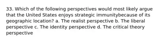 33. Which of the following perspectives would most likely argue that the United States enjoys strategic immunitybecause of its geographic location? a. The realist perspective b. The liberal perspective c. The identity perspective d. The critical theory perspective