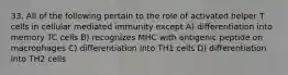 33. All of the following pertain to the role of activated helper T cells in cellular mediated immunity except A) differentiation into memory TC cells B) recognizes MHC with antigenic peptide on macrophages C) differentiation into TH1 cells D) differentiation into TH2 cells