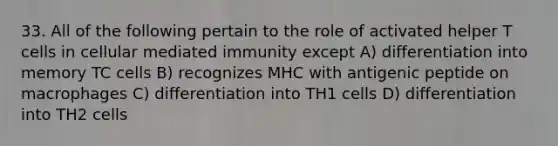 33. All of the following pertain to the role of activated helper T cells in cellular mediated immunity except A) differentiation into memory TC cells B) recognizes MHC with antigenic peptide on macrophages C) differentiation into TH1 cells D) differentiation into TH2 cells