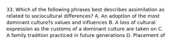 33. Which of the following phrases best describes assimilation as related to sociocultural differences? A. An adoption of the most dominant culture?s values and influences B. A loss of cultural expression as the customs of a dominant culture are taken on C. A family tradition practiced in future generations D. Placement of <labels= placed on groups of people according to their ethnic backgrounds