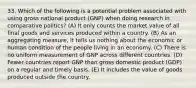 33. Which of the following is a potential problem associated with using gross national product (GNP) when doing research in comparative politics? (A) It only counts the market value of all final goods and services produced within a country. (B) As an aggregating measure, it tells us nothing about the economic or human condition of the people living in an economy. (C) There is no uniform measurement of GNP across different countries. (D) Fewer countries report GNP than gross domestic product (GDP) on a regular and timely basis. (E) It includes the value of goods produced outside the country.