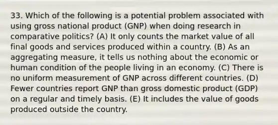 33. Which of the following is a potential problem associated with using gross national product (GNP) when doing research in comparative politics? (A) It only counts the market value of all final goods and services produced within a country. (B) As an aggregating measure, it tells us nothing about the economic or human condition of the people living in an economy. (C) There is no uniform measurement of GNP across different countries. (D) Fewer countries report GNP than gross domestic product (GDP) on a regular and timely basis. (E) It includes the value of goods produced outside the country.