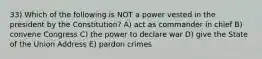 33) Which of the following is NOT a power vested in the president by the Constitution? A) act as commander in chief B) convene Congress C) the power to declare war D) give the State of the Union Address E) pardon crimes