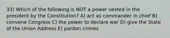 33) Which of the following is NOT a power vested in the president by the Constitution? A) act as commander in chief B) convene Congress C) the power to declare war D) give the State of the Union Address E) pardon crimes