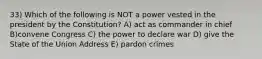 33) Which of the following is NOT a power vested in the president by the Constitution? A) act as commander in chief B)convene Congress C) the power to declare war D) give the State of the Union Address E) pardon crimes