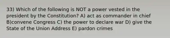 33) Which of the following is NOT a power vested in the president by the Constitution? A) act as commander in chief B)convene Congress C) the power to declare war D) give the State of the Union Address E) pardon crimes