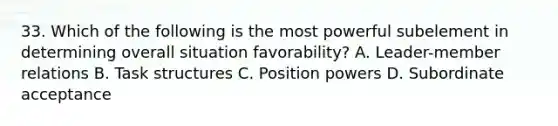 33. Which of the following is the most powerful subelement in determining overall situation favorability? A. Leader-member relations B. Task structures C. Position powers D. Subordinate acceptance