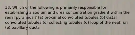 33. Which of the following is primarily responsible for establishing a sodium and urea concentration gradient within the renal pyramids ? (a) proximal convoluted tubules (b) distal convoluted tubules (c) collecting tubules (d) loop of the nephron (e) papillary ducts