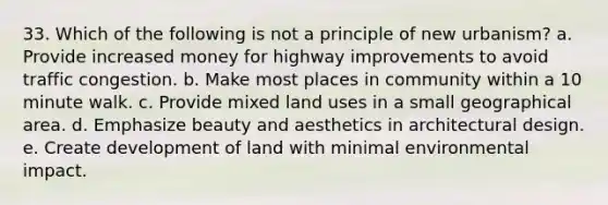 33. Which of the following is not a principle of new urbanism? a. Provide increased money for highway improvements to avoid traffic congestion. b. Make most places in community within a 10 minute walk. c. Provide mixed land uses in a small geographical area. d. Emphasize beauty and aesthetics in architectural design. e. Create development of land with minimal environmental impact.