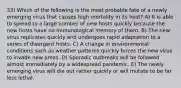 33) Which of the following is the most probable fate of a newly emerging virus that causes high mortality in its host? A) It is able to spread to a large number of new hosts quickly because the new hosts have no immunological memory of them. B) The new virus replicates quickly and undergoes rapid adaptation to a series of divergent hosts. C) A change in environmental conditions such as weather patterns quickly forces the new virus to invade new areas. D) Sporadic outbreaks will be followed almost immediately by a widespread pandemic. E) The newly emerging virus will die out rather quickly or will mutate to be far less lethal.