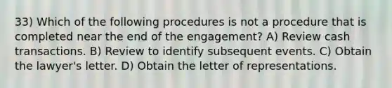 33) Which of the following procedures is not a procedure that is completed near the end of the engagement? A) Review cash transactions. B) Review to identify subsequent events. C) Obtain the lawyer's letter. D) Obtain the letter of representations.