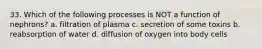 33. Which of the following processes is NOT a function of nephrons? a. filtration of plasma c. secretion of some toxins b. reabsorption of water d. diffusion of oxygen into body cells