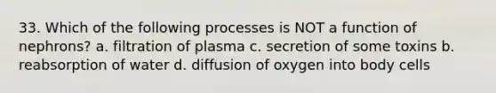 33. Which of the following processes is NOT a function of nephrons? a. filtration of plasma c. secretion of some toxins b. reabsorption of water d. diffusion of oxygen into body cells