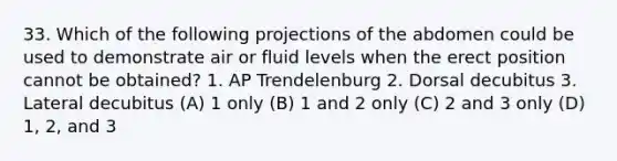 33. Which of the following projections of the abdomen could be used to demonstrate air or fluid levels when the erect position cannot be obtained? 1. AP Trendelenburg 2. Dorsal decubitus 3. Lateral decubitus (A) 1 only (B) 1 and 2 only (C) 2 and 3 only (D) 1, 2, and 3