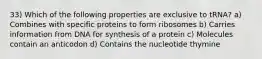 33) Which of the following properties are exclusive to tRNA? a) Combines with specific proteins to form ribosomes b) Carries information from DNA for synthesis of a protein c) Molecules contain an anticodon d) Contains the nucleotide thymine