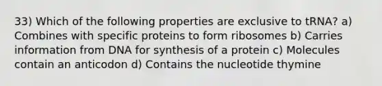 33) Which of the following properties are exclusive to tRNA? a) Combines with specific proteins to form ribosomes b) Carries information from DNA for synthesis of a protein c) Molecules contain an anticodon d) Contains the nucleotide thymine