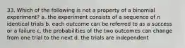 33. Which of the following is not a property of a binomial experiment? a. the experiment consists of a sequence of n identical trials b. each outcome can be referred to as a success or a failure c. the probabilities of the two outcomes can change from one trial to the next d. the trials are independent