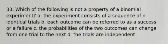 33. Which of the following is not a property of a binomial experiment? a. the experiment consists of a sequence of n identical trials b. each outcome can be referred to as a success or a failure c. the probabilities of the two outcomes can change from one trial to the next d. the trials are independent