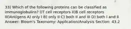 33) Which of the following proteins can be classified as immunoglobulins? I)T cell receptors II)B cell receptors III)Antigens A) only I B) only II C) both II and III D) both I and II Answer: Bloom's Taxonomy: Application/Analysis Section: 43.2