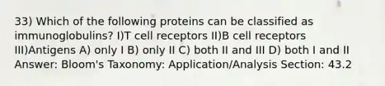 33) Which of the following proteins can be classified as immunoglobulins? I)T cell receptors II)B cell receptors III)Antigens A) only I B) only II C) both II and III D) both I and II Answer: Bloom's Taxonomy: Application/Analysis Section: 43.2